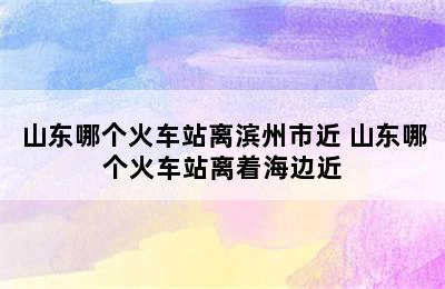 山东哪个火车站离滨州市近 山东哪个火车站离着海边近